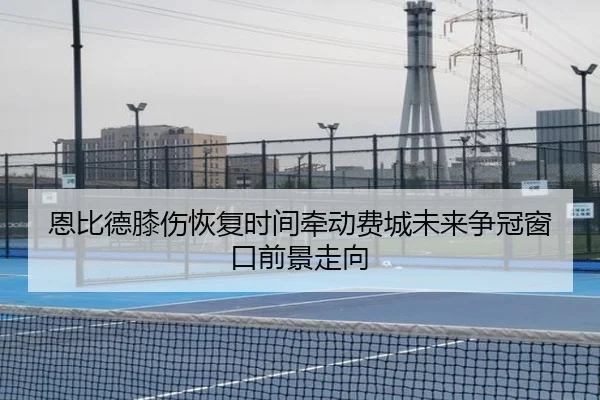 恩比德膝伤恢复时间牵动费城未来争冠窗口前景走向