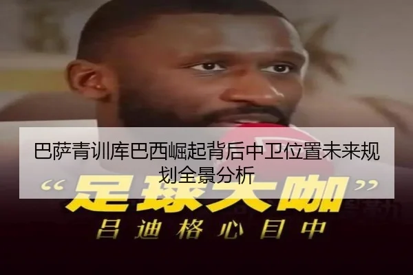 巴萨青训库巴西崛起背后中卫位置未来规划全景分析