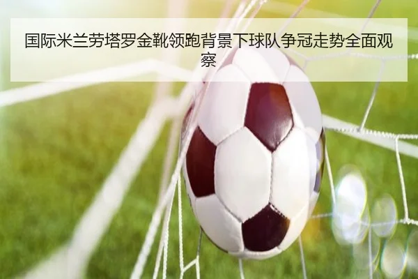 国际米兰劳塔罗金靴领跑背景下球队争冠走势全面观察
