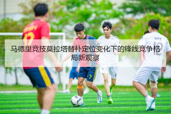 马德里竞技莫拉塔替补定位变化下的锋线竞争格局新观察